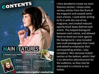I then decided to create my main
features section. I chose some
various articles from the front of
my magazine and created some
main articles. I used white writing
to fit in with the rest of my
magazine, and created reduced
opacity black boxes behind each
article. This helped distinguish
between each article, and allowed
them to stand out more against
the background. I also included
two small photographs that I took
and edited to emphasise their
corresponding articles. I also
included a ‘Win exclusive tickets’
section at the bottom, which I feel
is an attractive advertisement for
the audience, as they may be
interested in a chance to win
tickets.
 