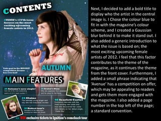 Next, I decided to add a bold title to
display who the artist in the central
image is. I Chose the colour blue to
fit in with the magazine’s colour
scheme, and I created a Gaussian
blur behind it to make it stand out. I
also added a generic introduction to
what the issue is based on; the
most exciting upcoming female
artists of 2012. I feel that this factor
contributes to the theme of the
magazine, as it continues the theme
from the front cover. Furthermore, I
added a small phrase indicating that
‘Avenue’ has a competition on offer,
which may be appealing to readers
and gets them more engaged with
the magazine. I also added a page
number in the top left of the page;
a standard convention.
 