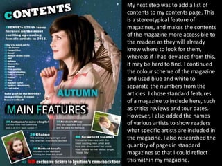 My next step was to add a list of
contents to my contents page. This
is a stereotypical feature of
magazines, and makes the contents
of the magazine more accessible to
the readers as they will already
know where to look for them,
whereas if I had deviated from this,
it may be hard to find. I continued
the colour scheme of the magazine
and used blue and white to
separate the numbers from the
articles. I chose standard features
of a magazine to include here, such
as critics reviews and tour dates.
However, I also added the names
of various artists to show readers
what specific artists are included in
the magazine. I also researched the
quantity of pages in standard
magazines so that I could reflect
this within my magazine.
 