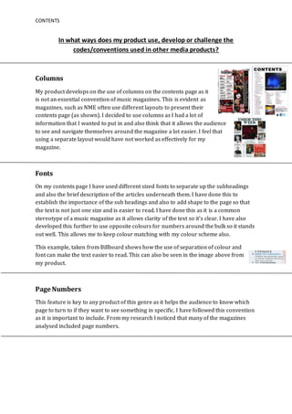 CONTENTS
In what ways does my product use, develop or challenge the
codes/conventions used in other media products?
Columns
My product develops on the use of columns on the contents page as it
is not an essential convention of music magazines. This is evident as
magazines, such as NME often use different layouts to present their
contents page (as shown). I decided to use columns as I had a lot of
information that I wanted to put in and also think that it allows the audience
to see and navigate themselves around the magazine a lot easier. I feel that
using a separate layout would have not worked as effectively for my
magazine.
Fonts
On my contents page I have used different sized fonts to separate up the subheadings
and also the brief description of the articles underneath them. I have done this to
establish the importance of the sub headings and also to add shape to the page so that
the text is not just one size and is easier to read. I have done this as it is a common
stereotype of a music magazine as it allows clarity of the text so it’s clear. I have also
developed this further to use opposite colours for numbers around the bulk so it stands
out well. This allows me to keep colour matching with my colour scheme also.
This example, taken from Billboard shows how the use of separation of colour and
font can make the text easier to read. This can also be seen in the image above from
my product.
Page Numbers
This feature is key to any product of this genre as it helps the audience to know which
page to turn to if they want to see something in specific. I have followed this convention
as it is important to include. From my research I noticed that many of the magazines
analysed included page numbers.
 