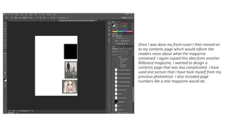 Once I was done my front cover I then moved on
to my contents page which would inform the
readers more about what the magazine
contained. I again copied this idea form another
Billboard magazine, I wanted to design a
contents page that was less complicated. I have
used one picture that I have took myself from my
previous photoshoot. I also included page
numbers like a real magazine would do.
 