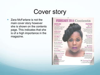 Cover story
 Zara McFarlane is not the
main cover story however
she is shown on the contents
page. This indicates that she
is of a high importance in the
magazine.
 