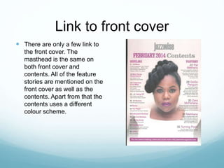 Link to front cover
 There are only a few link to
the front cover. The
masthead is the same on
both front cover and
contents. All of the feature
stories are mentioned on the
front cover as well as the
contents. Apart from that the
contents uses a different
colour scheme.
 