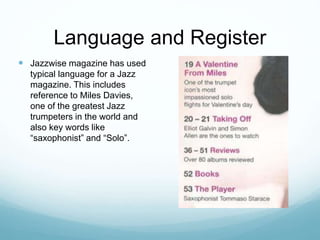 Language and Register
 Jazzwise magazine has used
typical language for a Jazz
magazine. This includes
reference to Miles Davies,
one of the greatest Jazz
trumpeters in the world and
also key words like
“saxophonist” and “Solo”.
 