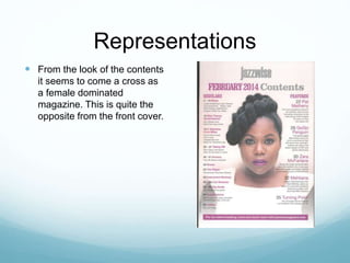 Representations
 From the look of the contents
it seems to come a cross as
a female dominated
magazine. This is quite the
opposite from the front cover.
 