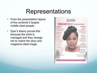 Representations
 From the presentation/ layout
of the contents it targets
middle class people.
 Dyer’s theory proves this
because the artist is
managed and they change
her to match the story and
magazine ideal image.
 