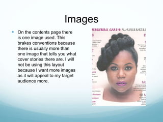 Images
 On the contents page there
is one image used. This
brakes conventions because
there is usually more than
one image that tells you what
cover stories there are. I will
not be using this layout
because I want more images
as it will appeal to my target
audience more.
 