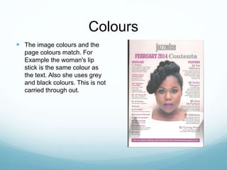 Colours
 The image colours and the
page colours match. For
Example the woman's lip
stick is the same colour as
the text. Also she uses grey
and black colours. This is not
carried through out.
 