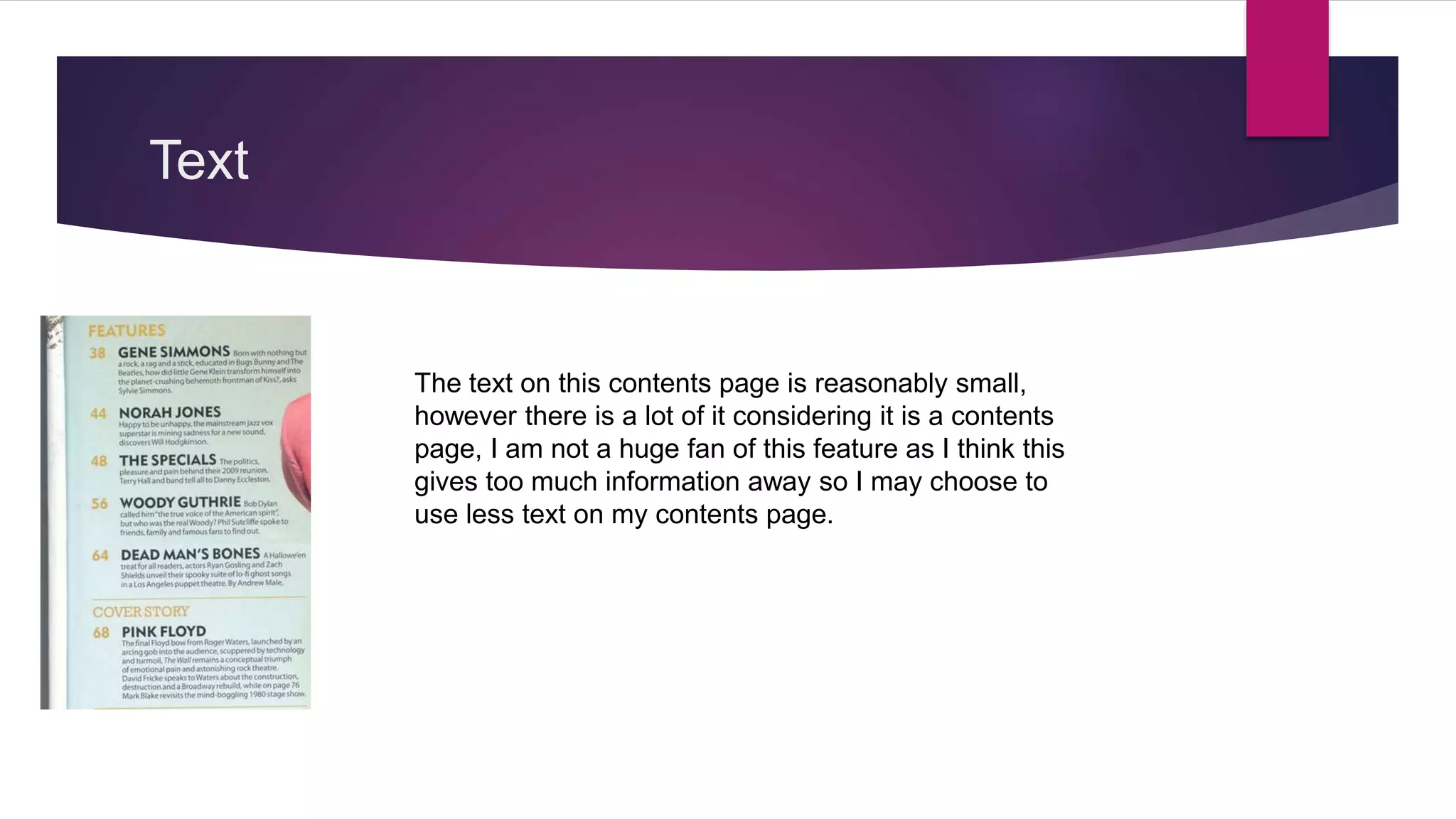 Text
The text on this contents page is reasonably small,
however there is a lot of it considering it is a contents
page, I am not a huge fan of this feature as I think this
gives too much information away so I may choose to
use less text on my contents page.
 