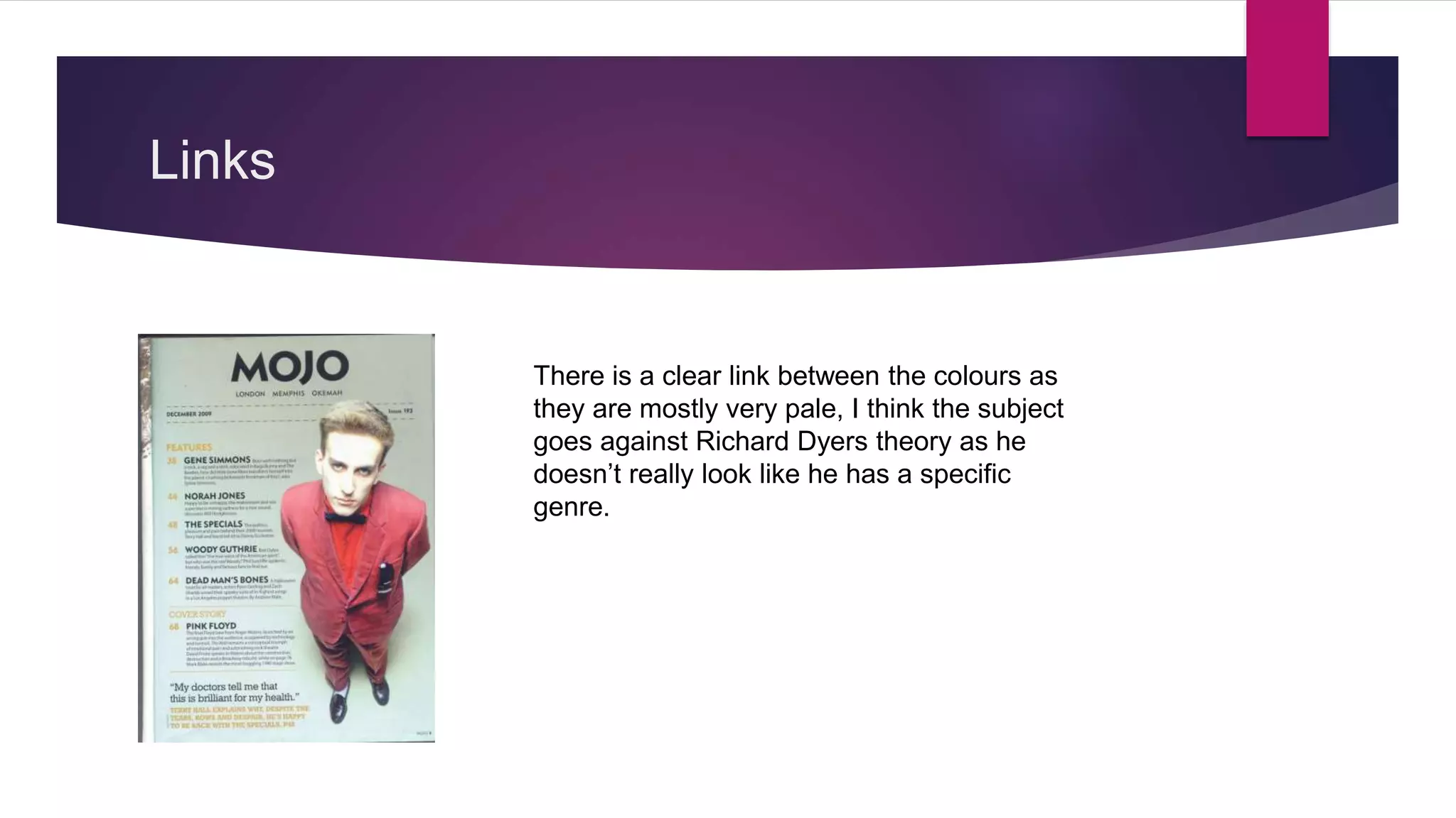 Links
There is a clear link between the colours as
they are mostly very pale, I think the subject
goes against Richard Dyers theory as he
doesn’t really look like he has a specific
genre.
 