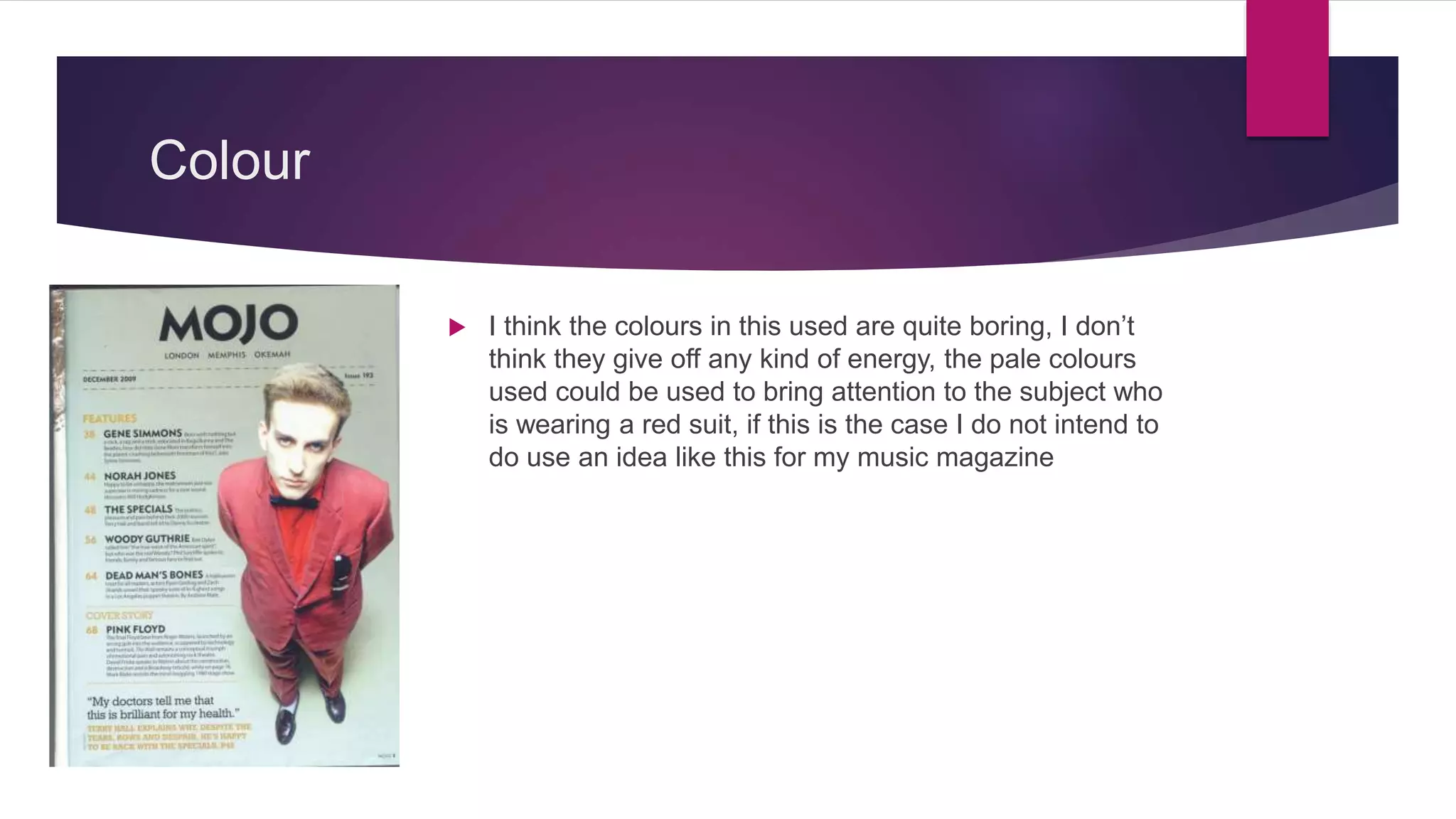 Colour
 I think the colours in this used are quite boring, I don’t
think they give off any kind of energy, the pale colours
used could be used to bring attention to the subject who
is wearing a red suit, if this is the case I do not intend to
do use an idea like this for my music magazine
 