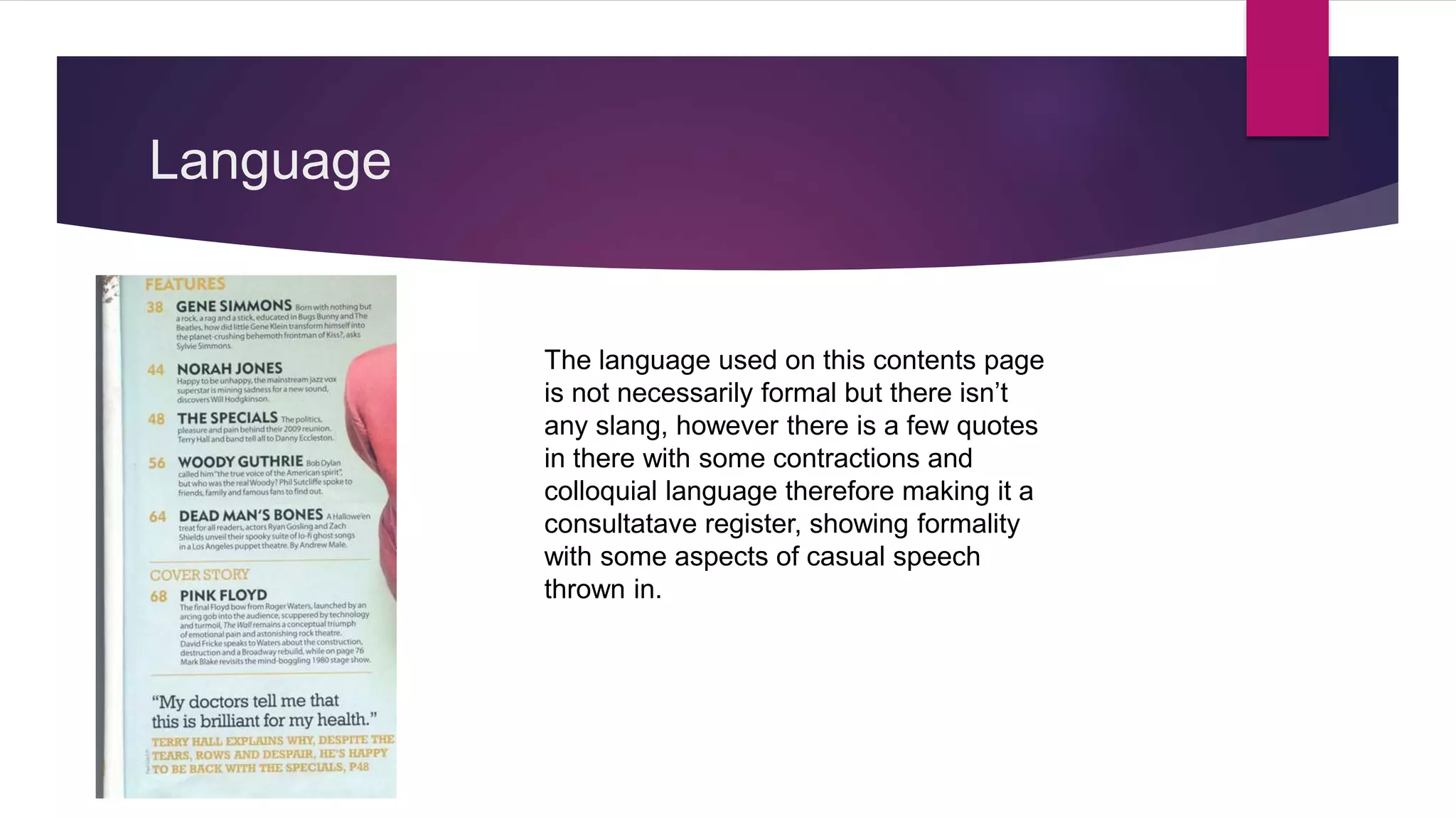 Language
The language used on this contents page
is not necessarily formal but there isn’t
any slang, however there is a few quotes
in there with some contractions and
colloquial language therefore making it a
consultatave register, showing formality
with some aspects of casual speech
thrown in.
 