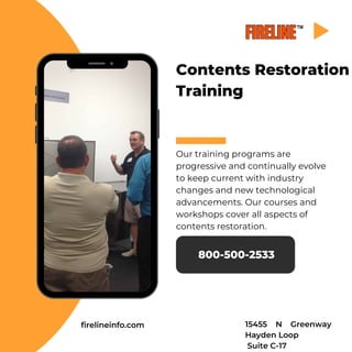 Contents Restoration
Training
Our training programs are
progressive and continually evolve
to keep current with industry
changes and new technological
advancements. Our courses and
workshops cover all aspects of
contents restoration.
800-500-2533
firelineinfo.com 15455 N Greenway
Hayden Loop
Suite C-17
 