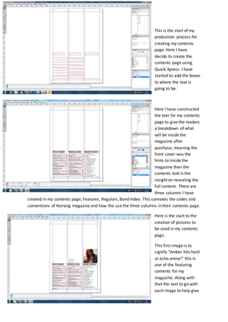 This is the start of my
production process for
creating my contents
page. Here I have
decide to create the
contents page using
Quark Xpress. I have
started to add the boxes
to where the text is
going to be.
Here I have constructed
the text for my contents
page to give the readers
a breakdown of what
will be inside the
magazine after
purchase, meaning the
front cover was the
hints to inside the
magazine then the
contents text is the
insight on revealing the
full content. There are
three columns I have
created in my contents page; Features, Regulars, Band Index. This connotes the codes and
conventions of Kerrang magazine and how the use the three columns in their contents page.
Here is the start to the
creation of pictures to
be used in my contents
page.
This first image is to
signify “Amber hits hard
at echo arena!” this is
one of the featuring
contents for my
magazine. Along with
that the text to go with
each image to help give
 