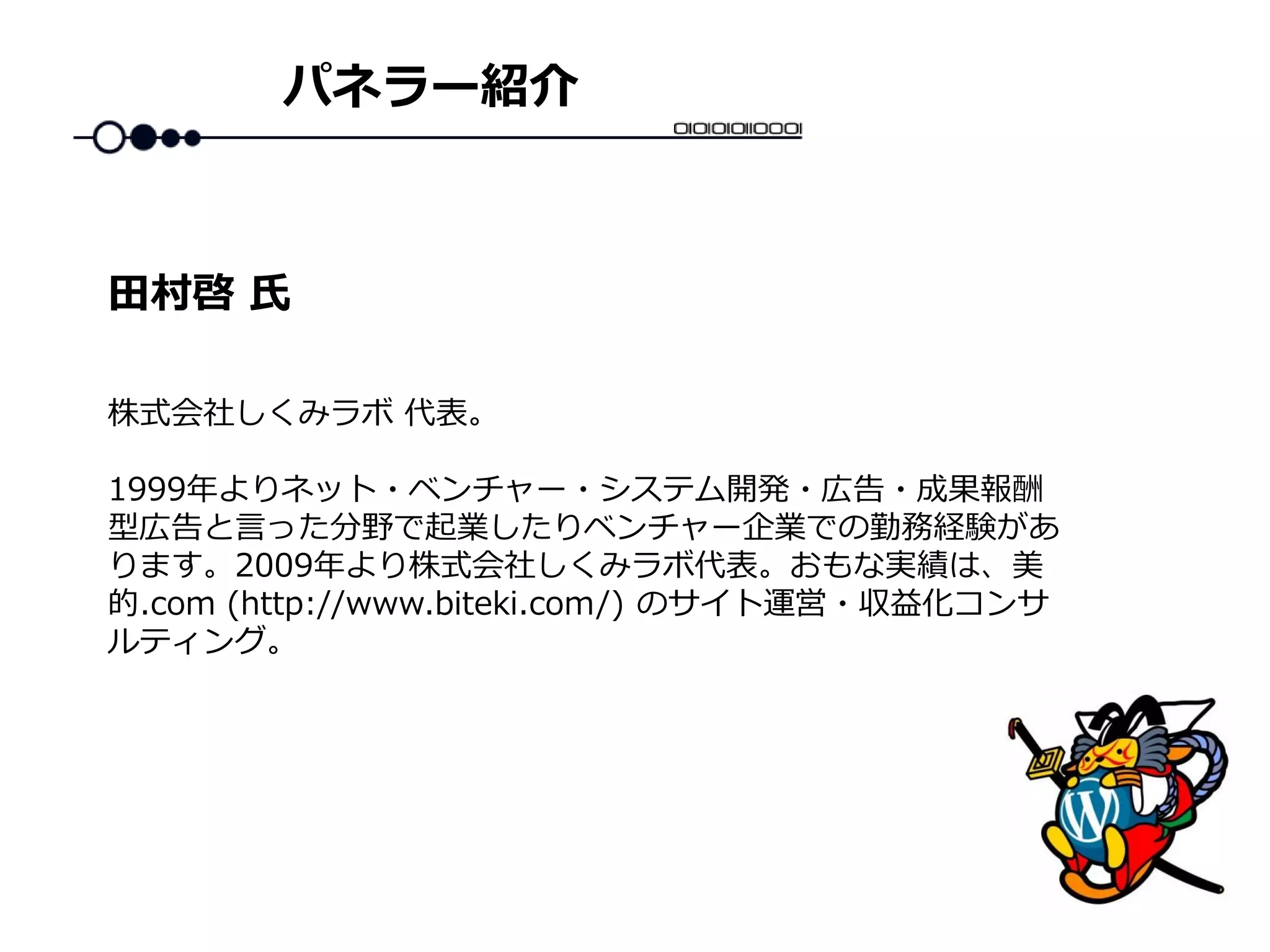 パネラー紹介
株式会社しくみラボ 代表。
1999年よりネット・ベンチャー・システム開発・広告・成果報酬
型広告と言った分野で起業したりベンチャー企業での勤務経験があ
ります。2009年より株式会社しくみラボ代表。おもな実績は、美
的.com (http://www.biteki.com/) のサイト運営・収益化コンサ
ルティング。
田村啓 氏
 