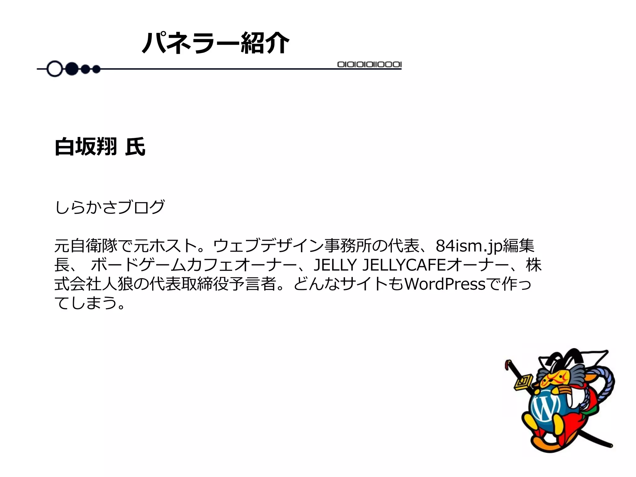 パネラー紹介
しらかさブログ
元自衛隊で元ホスト。ウェブデザイン事務所の代表、84ism.jp編集
長、 ボードゲームカフェオーナー、JELLY JELLYCAFEオーナー、株
式会社人狼の代表取締役予言者。どんなサイトもWordPressで作っ
てしまう。
白坂翔 氏
 