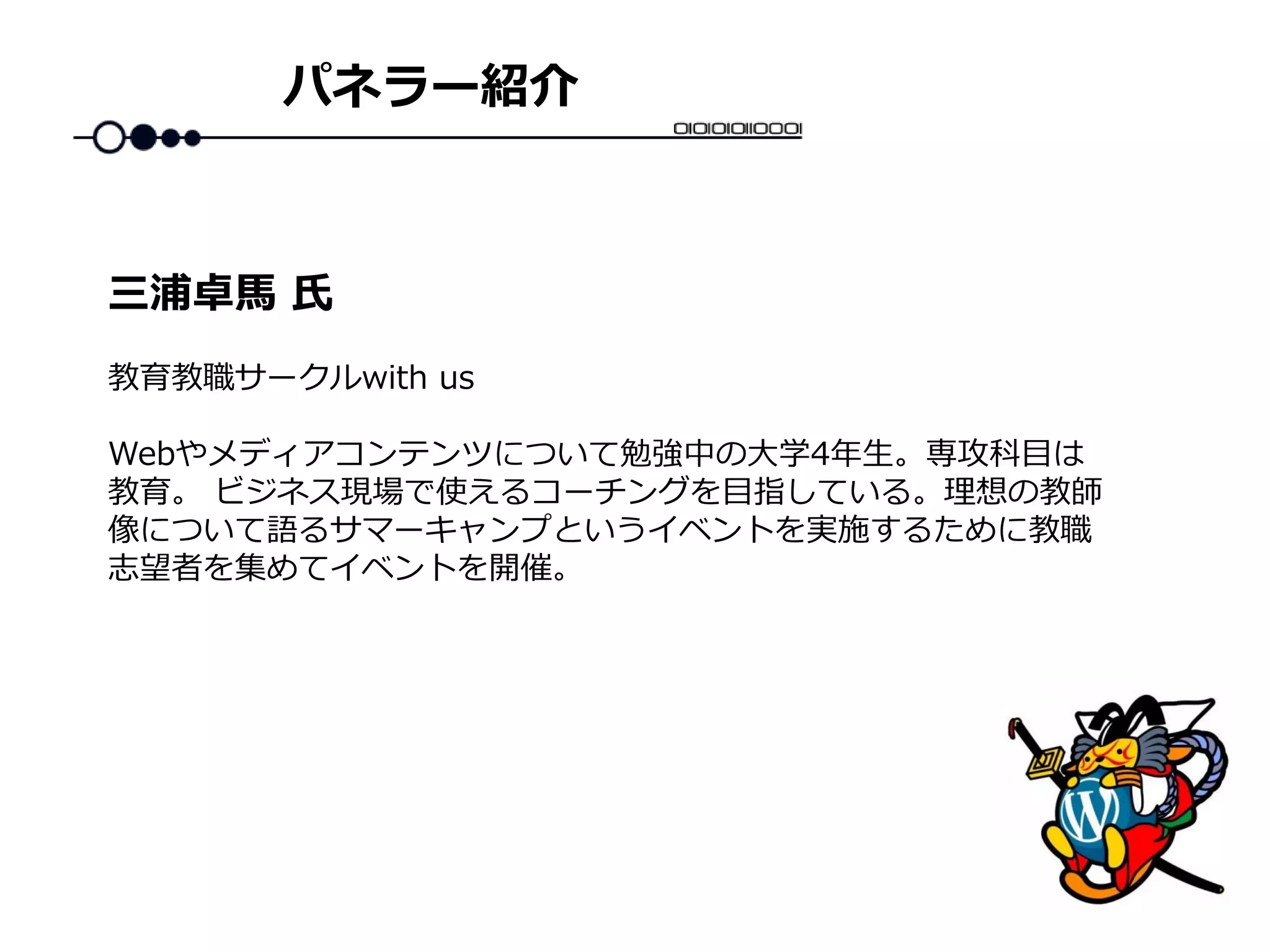 パネラー紹介
教育教職サークルwith us
Webやメディアコンテンツについて勉強中の大学4年生。専攻科目は
教育。 ビジネス現場で使えるコーチングを目指している。理想の教師
像について語るサマーキャンプというイベントを実施するために教職
志望者を集めてイベントを開催。
三浦卓馬 氏
 