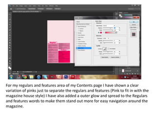 For my regulars and features area of my Contents page I have shown a clear
variation of pinks just to separate the regulars and features (Pink to fit in with the
magazine house style) I have also added a outer glow and spread to the Regulars
and features words to make them stand out more for easy navigation around the
magazine.
 