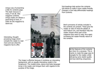 Sub-headings help section the contents into blocks to make it more reader-friendly. Changes in font help differentiate headings from contents. Unique way of presenting a title for contents page.This style reoccurs in many, if not all, Vibe magazine contents.  Unique styles are always a good thing to have, in order for the magazine to stand out. Brief summaries of articles included in the contents are present. These give the reader an idea of what the details of each feature are, and therefore help the reader choose which part of the magazine they want to read, thus again increasing the reader-friendly nature of the contents.  Interesting, thought-provoking image which compels the reader to read more and see what the magazine has to offer.  All the features of the contents are there for a purpose. This is mainly to make the page easy to navigate for the reader, whilst still giving some stylish quality and eye-catching uniqueness.  The image is effective because it combines an interesting background, with an equally interesting model in the foreground. The models dress, stance and body language bring in the reader and intrigue them with regards to the purpose of the image. 