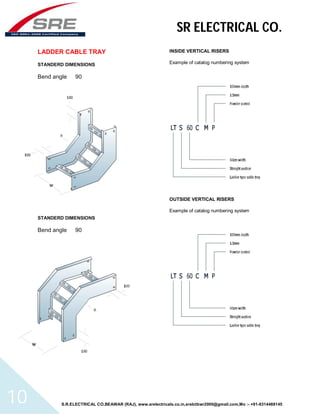 SR ELECTRICAL CO. 
LADDER CABLE TRAY 
STANDERD DIMENSIONS 
Bend angle 90 
STANDERD DIMENSIONS 
Bend angle 90 
INSIDE VERTICAL RISERS 
Example of catalog numbering system 
OUTSIDE VERTICAL RISERS 
Example of catalog numbering system 
S.R.ELECTRICAL CO.BEAWAR (RAJ), www.srelectricals.co.in,srelctbwr2000@gmail.com,Mo :- +91-9314488145 10 
 