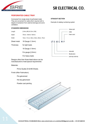 SR ELECTRICAL CO. 
PERFORATED CABLE TRAY 
Contracted from single sheet of perforated metal. 
They are convenient for cable which requires both a 
degree of protection from external damage and some 
ventilation. 
STANDERD DIMENSIONS 
Length 2.44m (8ft) & 3.0m (10ft) 
Depth 75mm, 100mm 150mm 
Width 10cm, 15 cm, 30cm, 45cm, 60cm, 75cm 
Sheet metal 18 Gauge (1.2mm) 
Thickness for light loads 
16 Gauge (1.5mm) 
For gauge (2.0mm) 
For heavy loads 
Designs other than those listed above can be 
manufactured to meet special requirements 
Materials: 
Prime Quality GI & MS Sheets. 
Finish (After Fabrication): 
Pre galvanized 
Hot dip galvanized 
Powder coat painting 
STRAIGHT SECTION 
Example of catalog numbering system 
S.R.ELECTRICAL CO.BEAWAR (RAJ), www.srelectricals.co.in,srelctbwr2000@gmail.com,Mo :- +91-9314488145 11 
 