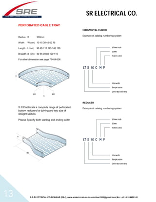 SR ELECTRICAL CO. 
PERFORATED CABLE TRAY 
Radius R 300mm 
Width W (cm) 10 15 30 45 60 75 
Length L (cm) 90 95 110 125 140 155 
Breadth B (cm) 50 55 70 85 100 115 
For other dimension see page 73464-008 
S.R Electricals a complete range of perforated 
bottom reducers for joining any two size of 
straight section 
Please Specify both starting and ending width 
HORIZONTAL ELBOW 
Example of catalog numbering system 
REDUCER 
Example of catalog numbering system 
S.R.ELECTRICAL CO.BEAWAR (RAJ), www.srelectricals.co.in,srelctbwr2000@gmail.com,Mo :- +91-9314488145 13 
 