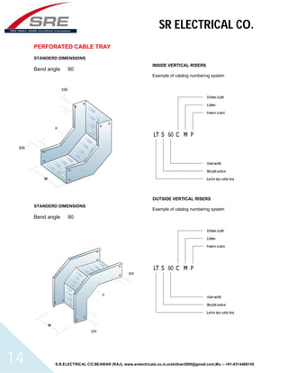 SR ELECTRICAL CO. 
PERFORATED CABLE TRAY 
STANDERD DIMENSIONS 
Bend angle 90 
STANDERD DIMENSIONS 
Bend angle 90 
INSIDE VERTICAL RISERS 
Example of catalog numbering system 
OUTSIDE VERTICAL RISERS 
Example of catalog numbering system 
S.R.ELECTRICAL CO.BEAWAR (RAJ), www.srelectricals.co.in,srelctbwr2000@gmail.com,Mo :- +91-9314488145 14 
 