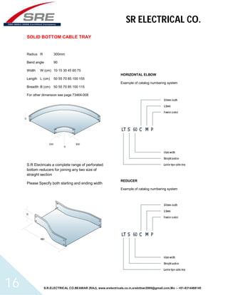 SR ELECTRICAL CO. 
SOLID BOTTOM CABLE TRAY 
Radius R 300mm 
Bend angle 90 
Width W (cm) 10 15 30 45 60 75 
Length L (cm) 50 55 70 85 100 155 
Breadth B (cm) 50 55 70 85 100 115 
For other dimension see page 73464-008 
S.R Electricals a complete range of perforated 
bottom reducers for joining any two size of 
straight section 
Please Specify both starting and ending width 
HORIZONTAL ELBOW 
Example of catalog numbering system 
REDUCER 
Example of catalog numbering system 
S.R.ELECTRICAL CO.BEAWAR (RAJ), www.srelectricals.co.in,srelctbwr2000@gmail.com,Mo :- +91-9314488145 16 
 