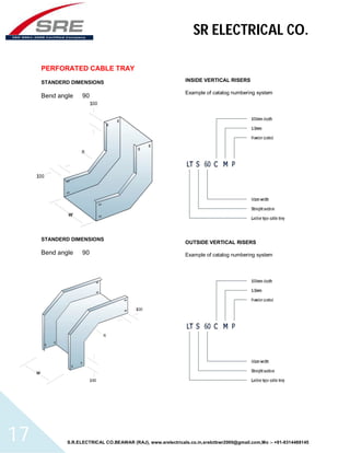 SR ELECTRICAL CO. 
PERFORATED CABLE TRAY 
STANDERD DIMENSIONS 
Bend angle 90 
STANDERD DIMENSIONS 
Bend angle 90 
INSIDE VERTICAL RISERS 
Example of catalog numbering system 
OUTSIDE VERTICAL RISERS 
Example of catalog numbering system 
S.R.ELECTRICAL CO.BEAWAR (RAJ), www.srelectricals.co.in,srelctbwr2000@gmail.com,Mo :- +91-9314488145 17 
 