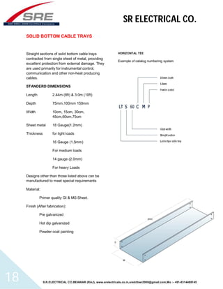 SR ELECTRICAL CO. 
SOLID BOTTOM CABLE TRAYS 
Straight sections of solid bottom cable trays 
contracted from single sheet of metal, providing 
excellent protection from external damage. They 
are used primarily for instrumental control, 
communication and other non-heat producing 
cables. 
STANDERD DIMENSIONS 
Length 2.44m (8ft) & 3.0m (10ft) 
Depth 75mm,100mm 150mm 
Width 10cm, 15cm, 30cm, 
45cm,60cm,75cm 
Sheet metal 18 Gauge(1.2mm) 
Thickness for light loads 
16 Gauge (1.5mm) 
For medium loads 
14 gauge (2.0mm) 
For heavy Loads 
Designs other than those listed above can be 
manufactured to meet special requirements 
Material: 
Primer quality GI & MS Sheet. 
Finish (After fabrication): 
Pre galvanized 
Hot dip galvanized 
Powder coat painting 
HORIZONTAL TEE 
Example of catalog numbering system 
S.R.ELECTRICAL CO.BEAWAR (RAJ), www.srelectricals.co.in,srelctbwr2000@gmail.com,Mo :- +91-9314488145 18 
 