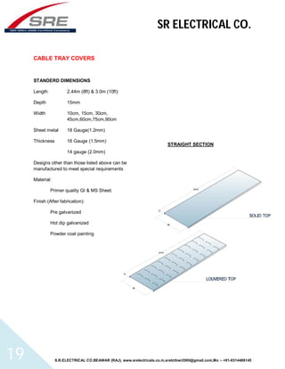 SR ELECTRICAL CO. 
CABLE TRAY COVERS 
STANDERD DIMENSIONS 
Length 2.44m (8ft) & 3.0m (10ft) 
Depth 15mm 
Width 10cm, 15cm, 30cm, 
45cm,60cm,75cm,90cm 
Sheet metal 18 Gauge(1.2mm) 
Thickness 16 Gauge (1.5mm) 
14 gauge (2.0mm) 
Designs other than those listed above can be 
manufactured to meet special requirements 
Material: 
Primer quality GI & MS Sheet. 
Finish (After fabrication): 
Pre galvanized 
Hot dip galvanized 
Powder coat painting 
STRAIGHT SECTION 
S.R.ELECTRICAL CO.BEAWAR (RAJ), www.srelectricals.co.in,srelctbwr2000@gmail.com,Mo :- +91-9314488145 19 
 