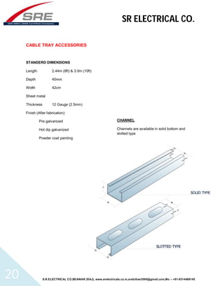 SR ELECTRICAL CO. 
CABLE TRAY ACCESSORIES 
STANDERD DIMENSIONS 
Length 2.44m (8ft) & 3.0m (10ft) 
Depth 45mm 
Width 42cm 
Sheet metal 
Thickness 12 Gauge (2.5mm) 
Finish (After fabrication): 
Pre galvanized 
Hot dip galvanized 
Powder coat painting 
CHANNEL 
Channels are available in solid bottom and 
slotted type 
S.R.ELECTRICAL CO.BEAWAR (RAJ), www.srelectricals.co.in,srelctbwr2000@gmail.com,Mo :- +91-9314488145 20 
 