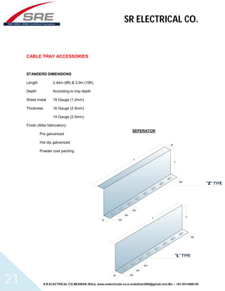 SR ELECTRICAL CO. 
CABLE TRAY ACCESSORIES 
STANDERD DIMENSIONS 
Length 2.44m (8ft) & 3.0m (10ft) 
Depth According to tray depth 
Sheet metal 18 Gauge (1.2mm) 
Thickness 16 Gauge (2.5mm) 
14 Gauge (2.0mm) 
Finish (After fabrication): 
Pre galvanized 
Hot dip galvanized 
Powder coat painting 
SEPERATOR 
S.R.ELECTRICAL CO.BEAWAR (RAJ), www.srelectricals.co.in,srelctbwr2000@gmail.com,Mo :- +91-9314488145 21 
 