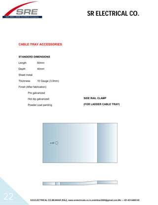 SR ELECTRICAL CO. 
CABLE TRAY ACCESSORIES 
STANDERD DIMENSIONS 
Length 60mm 
Depth 40mm 
Sheet metal 
Thickness 10 Gauge (3.0mm) 
Finish (After fabrication): 
Pre galvanized 
Hot dip galvanized 
Powder coat painting 
SIDE RAIL CLAMP 
(FOR LADDER CABLE TRAY) 
S.R.ELECTRICAL CO.BEAWAR (RAJ), www.srelectricals.co.in,srelctbwr2000@gmail.com,Mo :- +91-9314488145 22 
 