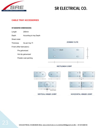 SR ELECTRICAL CO. 
CABLE TRAY ACCESSORIES 
STANDERD DIMENSIONS 
Length 200mm 
Depth According to tray Depth 
Sheet metal 
Thickness As per tray Thickness 
Finish (After fabrication): 
Pre galvanized 
Hot dip galvanized 
Powder coat painting 
S.R.ELECTRICAL CO.BEAWAR (RAJ), www.srelectricals.co.in,srelctbwr2000@gmail.com,Mo :- +91-9314488145 23 
 