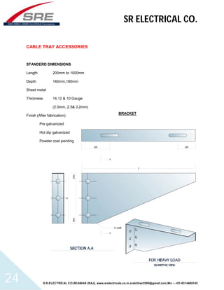 SR ELECTRICAL CO. 
CABLE TRAY ACCESSORIES 
STANDERD DIMENSIONS 
Length 200mm to 1000mm 
Depth 140mm,180mm 
Sheet metal 
Thickness 14,12 & 10 Gauge 
(2.0mm, 2.5& 3.2mm) 
Finish (After fabrication): 
Pre galvanized 
Hot dip galvanized 
Powder coat painting 
BRACKET 
S.R.ELECTRICAL CO.BEAWAR (RAJ), www.srelectricals.co.in,srelctbwr2000@gmail.com,Mo :- +91-9314488145 24 
 