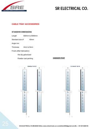 SR ELECTRICAL CO. 
CABLE TRAY ACCESSORIES 
STANDERD DIMENSIONS 
Length 600mm to 6000mm 
Standard size of 40mm 
Angle iron 
Thickness 4mm to 9mm 
Finish (After fabrication): 
Hot dip galvanized 
Powder coat painting 
HANGER POST 
S.R.ELECTRICAL CO.BEAWAR (RAJ), www.srelectricals.co.in,srelctbwr2000@gmail.com,Mo :- +91-9314488145 25 
 