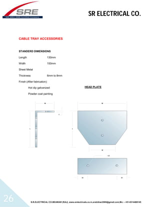 SR ELECTRICAL CO. 
CABLE TRAY ACCESSORIES 
STANDERD DIMENSIONS 
Length 130mm 
Width 150mm 
Sheet Metal 
Thickness 6mm to 8mm 
Finish (After fabrication): 
Hot dip galvanized 
Powder coat painting 
HEAD PLATE 
S.R.ELECTRICAL CO.BEAWAR (RAJ), www.srelectricals.co.in,srelctbwr2000@gmail.com,Mo :- +91-9314488145 26 
 