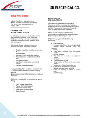 SR ELECTRICAL CO. 
CABLE TRAY SYSTEM 
A Cable Tray System is an assembly of 
Metallic cable tray sections and accessories, 
That forms a rigid structural system to 
Support cable 
THE NEED FOR 
A CABLE TRAY SYSTEM 
As technology advances, so too does the need for 
effective support systems. Today, plants and 
Buildings are moving more and more towards 
Automation. Requiring complex system of wiring 
And cable laying 
Old methods of cable management become 
obsolete under these demanding condition. 
 Regular inspection must be carried out, 
& 
faults located 
 Many entry/exit points are required 
 New cable may need to be installed, 
and 
old ones removed 
 Ventilation, essential to power and 
similar 
 Cables, must be provided 
Today cable tray have become a necessary part 
Of industrial and commercial construction by 
offering 
Quick, economical and flexible solutions to these 
Problems. 
Cable trays are capable of supporting all type of 
Wiring: 
 High voltage power lines 
 Power distribution cables 
 Sensitive control wiring 
 Telecommunication wiring 
 Optical cable 
ADVANTAGE OF 
SRE CABLE TRAYS 
SRE cable tray system are manufactured in 
Accordance with the precise standard laid down 
By the national electrical manufacturers association 
(NEMA). Thus ensuring Standerton of materials 
Used as well as load-bearing capacities. 
SRE is the only company in the Rajasthan 
To produce a complete range of cable trays as an 
Engineered production a regular basis. 
SRE cable tray system offer the following 
Advantages 
 Easy installation 
 Increased cable fill over other wiring method 
Thereby saving material costs and 
installation 
Labor 
 Less space utilization then comparable 
conduit 
Or other systems 
 The metal can be used as an equipment 
ground 
conductor 
 Easy inspection of cable 
 Easy location of faults and quick repair, 
without 
replacement of the original cable run 
 Cable can be dropped out at any point 
Without expensive boxes or fittings 
 Cable can instantly be added to existing 
trays 
At a later stage 
S.R.ELECTRICAL CO.BEAWAR (RAJ), www.srelectricals.co.in,srelctbwr2000@gmail.com,Mo :- +91-9314488145 4 
 