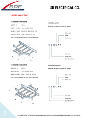 SR ELECTRICAL CO. 
LADDER CABLE TRAY 
STANDERD DIMENSIONS 
RADIUS R 300mm 
WIDTH W(CM) 10 15 30 45 60 75 90 
LENGTH L(CM) 90 95 110 125 140 155 170 
BREADTH B(CM) 50 55 70 85 100 115 130 
FOR OTHER DIMENSIONS SEE PAGE 73464-008 
STANDERD DIMENSIONS 
RADIOUS R 300mm 
WIDTH W(CM) 10 15 30 45 60 75 90 
LENGTH L(CM) 90 95 110 125 140 155 170 
FOR OTHER DIMENSIONS SEE PAGE 73464-008 
HORIZONTAL TEE 
Example of catalog numbering system 
HORIZONTAL CROSS 
Example of catalog numbering system 
S.R.ELECTRICAL CO.BEAWAR (RAJ), www.srelectricals.co.in,srelctbwr2000@gmail.com,Mo :- +91-9314488145 8 
 