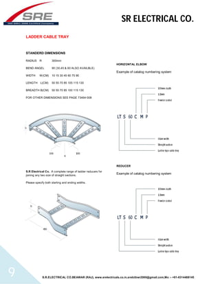 SR ELECTRICAL CO. 
LADDER CABLE TRAY 
STANDERD DIMENSIONS 
RADIUS R 300mm 
BEND ANGEL 90 (30,45 & 60 ALSO AVAILBLE) 
WIDTH W(CM) 10 15 30 45 60 75 90 
LENGTH L(CM) 50 55 70 85 100 115 130 
BREADTH B(CM) 50 55 70 85 100 115 130 
FOR OTHER DIMENSIONS SEE PAGE 73464-008 
S.R Electrical Co. A complete range of ladder reducers for 
joining any two size of straight sections. 
Please specify both starting and ending widths. 
HORIZONTAL ELBOW 
Example of catalog numbering system 
REDUCER 
Example of catalog numbering system 
S.R.ELECTRICAL CO.BEAWAR (RAJ), www.srelectricals.co.in,srelctbwr2000@gmail.com,Mo :- +91-9314488145 9 
 