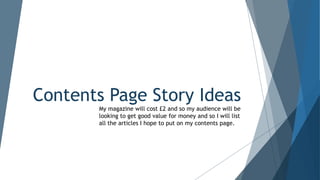 Contents Page Story Ideas
My magazine will cost £2 and so my audience will be
looking to get good value for money and so I will list
all the articles I hope to put on my contents page.
 