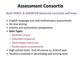 Assessment Consortia
Both PARCC & SMARTER Balanced consortia will have
  :
► English language arts and mathematics assessments
► On-line testing
► Interim and summative components
► Item Types
  • Multiple choice
  • Extended response
  • Technology-enhanced
  • Performance assessments
► High school tests: End-of-course vs. End-of-year
► Teachers involved in developing and scoring tests
 
