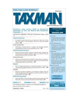 VOLUME 205 ISSUE 3I
w w w . t a x m a n n . c o m
Price : ` 100
MODE OF CITATION [2012] 205 TAXMAN...(...)
ISSN 0972-8198
VOL.205ISSUE3MARCH10,2012nn
T H E T A X L A W W E E K L Y
TOTAL NO. OF PAGES INCLUDING COVER 164
Log on to
www.taxmann.com
FOR FULL DETAILS
FOR THE WEEK OF MARCH 10 - MARCH 16, 2012 RELEASED ON MARCH 10
Cash credit
Section 80-IB deduction
Capital gains
Search and seizure
•
•
•
•
•
Entire share capital cannot be added
to assessee's income under section 68
only because some of shareholders
did not respond to notices issued to
them
Deduction under section 80-IB has to
be worked out from date of
commencement of commercial
production in industrial undertaking
and not from date of grant of licence
to start business operations
Where subject-matter of transfer
was business undertaking as a whole
and said undertaking consisted not
only of tangible items but other
intangibles transaction involved a
slump sale under section 50B
Payment made by assessee to
canteen owner on sale of a cinema
hall to vacate said premises would be
set-off against sale consideration for
computation of capital gains
Benefit of period of 60 days in terms
of proviso to Explanation to section
153B for completing assessment
under section 153A can be availed by
Assessing Officer any number of
times whenever situation for it
occurs
[61-94]MAGAZINE[9-14]STATUTES [219-322]TAX REPORTS e-Journal
Soft copies/electronically downloadable
version of is also available
Exemption under section 10(46) to Competition
Commission of India and National Skill Development
Corporation 10
Search and seizure
Fees for technical services
Repairs
Method of accounting
Income-tax (Appellate Tribunal) Amendment Rules, 2012
12
Club membership
Interest free loan
Royalty
n
n
n
n
n
n
n
If required, search and seizure can continue for days but at same
time due regard to human dignity and value cannot be ignored
(Patna) 232
Subscription amount paid by a company for obtaining corporate
membership in a club is revenue expenditure (Kar.) 250
Payment made by Indian company to British group company for
availing general business support services is in nature of 'fees for
technical services' (AAR - New Delhi) 288
Interest on interest-free loan availed by assessee from a company in
which she was a director, could not be treated as her deemed income
under section 2(24)(iv) (Punj. & Har.) 303
Cost of repair/reconstruction of tenanted premises is revenue in
nature and allowable as deduction under section 30(a)(i) (Bom.) 309
Payment received by applicant, an Australian company, from its
Indian distributor for sale of applicant's software product in India is
royalty (AAR - New Delhi) 320
Assessing Officer cannot disregard method of accounting for lease
followed by assessee on basis of Guidelines of ICAI (Delhi) 257
from
taxmann.com
20 LATEST ORDERS
 
