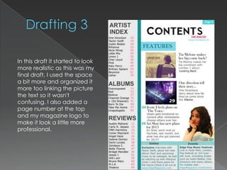 In this draft it started to look
more realistic as this was my
final draft, I used the space
a bit more and organized it
more too linking the picture
the text so it wasn't
confusing. I also added a
page number at the top
and my magazine logo to
make it look a little more
professional.