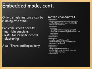 Embedded mode, cont.
Only a single instance can be
running at a time.
For concurrent access:
- multiple sessions
- RMI for remote access
- clustering
Also: TransientRepository
Maven coordinates
<dependency>
  <groupId>org.apache.jackrabbit</groupId>
  <artifactId>jackrabbit-core</artifactId>
  <version>1.5.3</version>
  <exclusions>
    <exclusion>
      <groupId>commons-logging</groupId>
      <artifactId>commons-logging</artifactId>
    </exclusion>
  </exclusions>
</dependency>
<dependency>
  <groupId>org.slf4j</groupId>
  <artifactId>slf4j-log4j12</artifactId>
  <version>1.5.3</version>
</dependency>
<dependency>
  <groupId>org.slf4j</groupId>
  <artifactId>jcl-over-slf4j</artifactId>
  <version>1.5.3</version>
</dependency>
 
