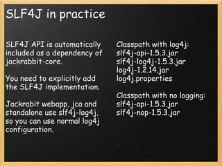 SLF4J in practice
SLF4J API is automatically
included as a dependency of
jackrabbit-core.
You need to explicitly add
the SLF4J implementation.
Jackrabit webapp, jca and
standalone use slf4j-log4j,
so you can use normal log4j
configuration.
Classpath with log4j:
slf4j-api-1.5.3.jar
slf4j-log4j-1.5.3.jar
log4j-1.2.14.jar
log4j.properties
Classpath with no logging:
slf4j-api-1.5.3.jar
slf4j-nop-1.5.3.jar
 