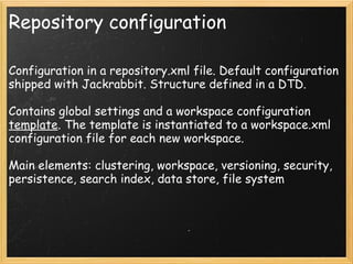 Repository configuration
Configuration in a repository.xml file. Default configuration
shipped with Jackrabbit. Structure defined in a DTD.
Contains global settings and a workspace configuration
template. The template is instantiated to a workspace.xml
configuration file for each new workspace.
Main elements: clustering, workspace, versioning, security,
persistence, search index, data store, file system
 