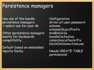 Persistence managers
Use one of the bundle
persistence managers.
-> select one for your db
Other persistence managers
mostly for backwards
compatibility.
Default based on embedded
Apache Derby.
Configuration:
driver,url,user,password
schema
schemaObjectPrefix
minBlobSize
bundleCacheSize
consistencyCheck/Fix
blockOnConnectionLoss
Needs CREATE TABLE
permissions!
 