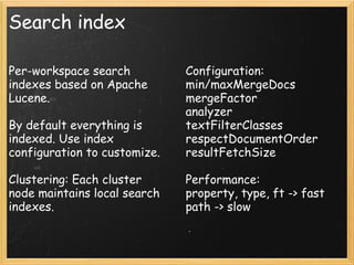 Search index
Per-workspace search
indexes based on Apache
Lucene.
By default everything is
indexed. Use index
configuration to customize.
Clustering: Each cluster
node maintains local search
indexes.
Configuration:
min/maxMergeDocs
mergeFactor
analyzer
textFilterClasses
respectDocumentOrder
resultFetchSize
Performance:
property, type, ft -> fast
path -> slow
 